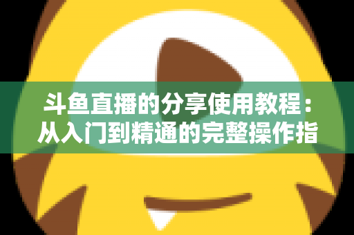 斗鱼直播的分享使用教程：从入门到精通的完整操作指南与实用技巧