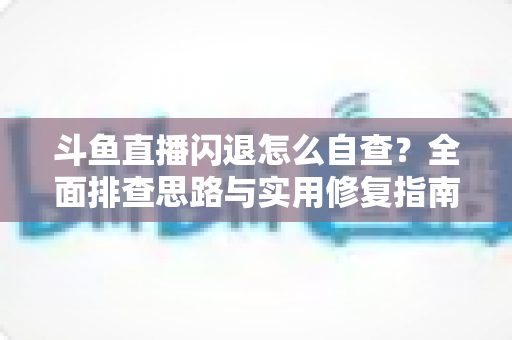 斗鱼直播闪退怎么自查?全面排查思路与实用修复指南一学就会 斗鱼直播闪退怎么自查?全面排查思路与实用修复指南一学就会
