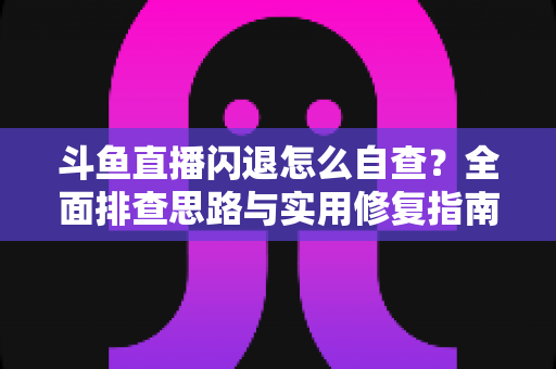 斗鱼直播闪退怎么自查？全面排查思路与实用修复指南一学就会