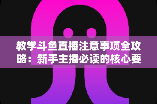 教学斗鱼直播注意事项全攻略:新手主播必读的核心要点与实用指南 教学斗鱼直播注意事项全攻略:新手主播必读的核心要点与实用指南