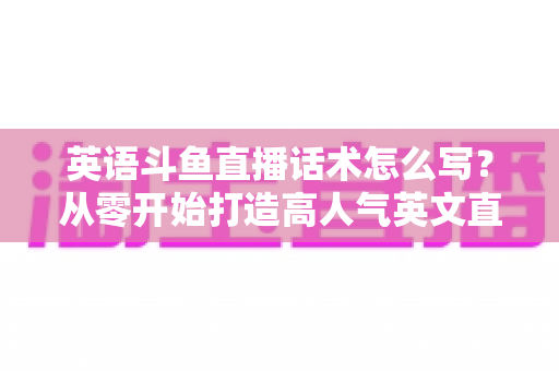 英语斗鱼直播话术怎么写？从零开始打造高人气英文直播间的实用指南