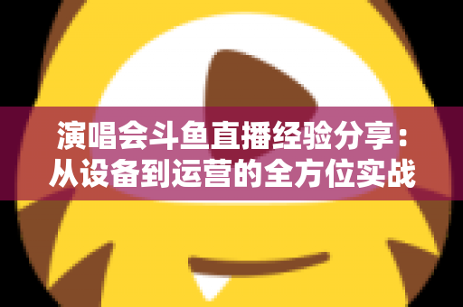 演唱会斗鱼直播经验分享：从设备到运营的全方位实战指南，助你打造高人气音乐直播间