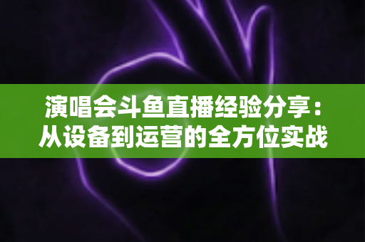 演唱会斗鱼直播经验分享：从设备到运营的全方位实战指南，助你打造高人气音乐直播间