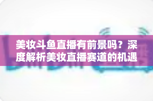 美妆斗鱼直播有前景吗？深度解析美妆直播赛道的机遇、挑战与变现路径