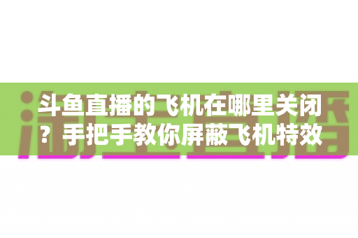 斗鱼直播的飞机在哪里关闭？手把手教你屏蔽飞机特效的完整实用教程