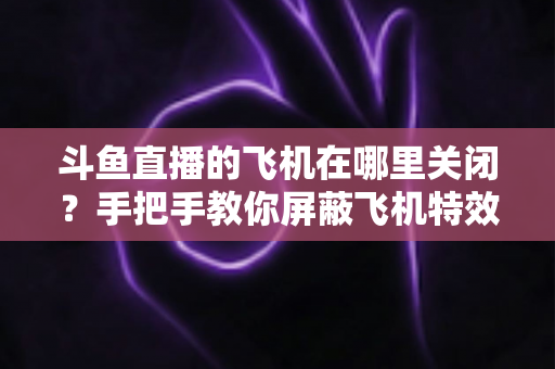 斗鱼直播的飞机在哪里关闭？手把手教你屏蔽飞机特效的完整实用教程