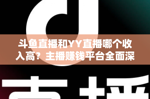 斗鱼直播和YY直播哪个收入高？主播赚钱平台全面深度对比分析