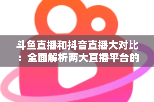 斗鱼直播和抖音直播大对比:全面解析两大直播平台的差异,助你选对舞台 斗鱼直播和抖音直播大对比:全面解析两大直播平台的差异,助你选对舞台