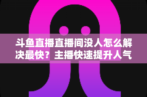 斗鱼直播直播间没人怎么解决最快?主播快速提升人气的实战攻略 斗鱼直播直播间没人怎么解决最快?主播快速提升人气的实战攻略