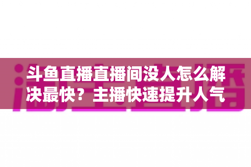 斗鱼直播直播间没人怎么解决最快？主播快速提升人气的实战攻略