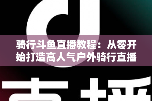 骑行斗鱼直播教程：从零开始打造高人气户外骑行直播间的完整指南