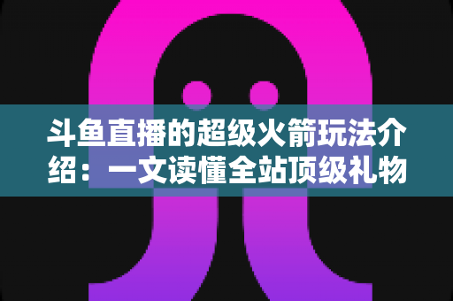 斗鱼直播的超级火箭玩法介绍：一文读懂全站顶级礼物的获取方式、特效特权与实用攻略