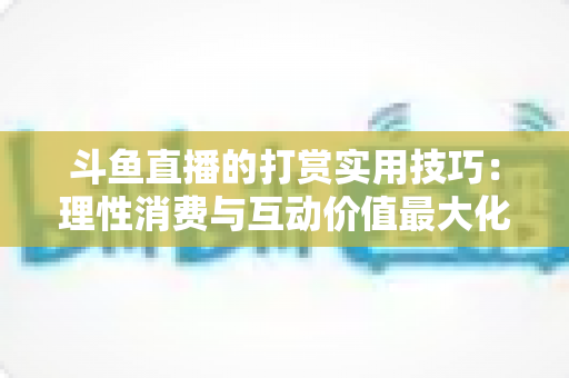 斗鱼直播的打赏实用技巧：理性消费与互动价值最大化完全指南