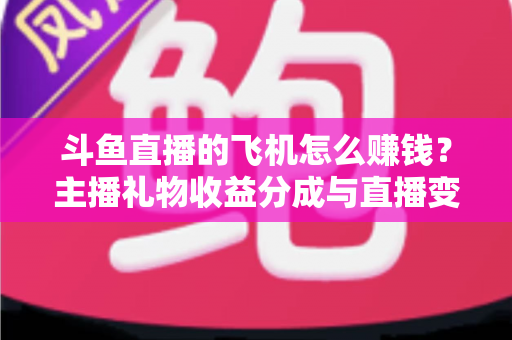 斗鱼直播的飞机怎么赚钱？主播礼物收益分成与直播变现全攻略