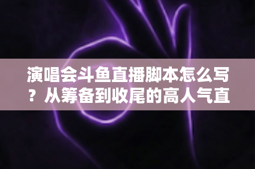 演唱会斗鱼直播脚本怎么写？从筹备到收尾的高人气直播脚本撰写全攻略