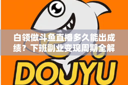 白领做斗鱼直播多久能出成绩?下班副业变现周期全解析与实用攻略 白领做斗鱼直播多久能出成绩?下班副业变现周期全解析与实用攻略
