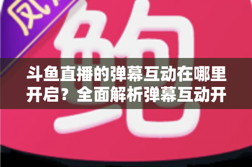 斗鱼直播的弹幕互动在哪里开启？全面解析弹幕互动开启方法与实用技巧