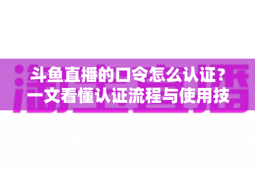 斗鱼直播的口令怎么认证?一文看懂认证流程与使用技巧全攻略 斗鱼直播的口令怎么认证?一文看懂认证流程与使用技巧全攻略