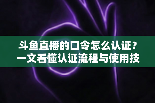 斗鱼直播的口令怎么认证？一文看懂认证流程与使用技巧全攻略