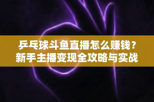 乒乓球斗鱼直播怎么赚钱?新手主播变现全攻略与实战指南 乒乓球斗鱼直播怎么赚钱?新手主播变现全攻略与实战指南
