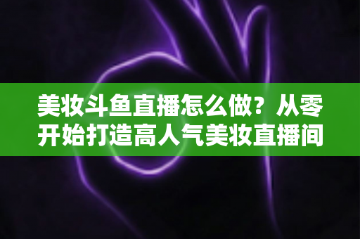 美妆斗鱼直播怎么做？从零开始打造高人气美妆直播间的完整运营指南