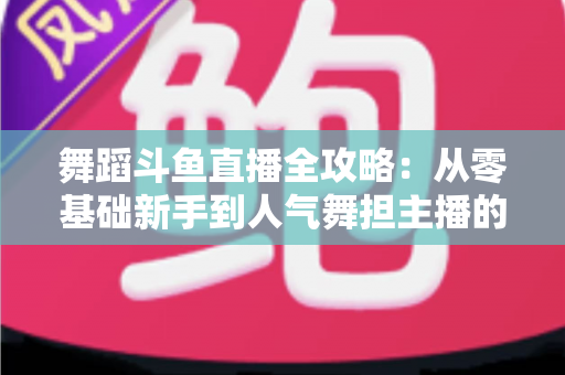 舞蹈斗鱼直播全攻略:从零基础新手到人气舞担主播的完整进阶指南 舞蹈斗鱼直播全攻略:从零基础新手到人气舞担主播的完整进阶指南