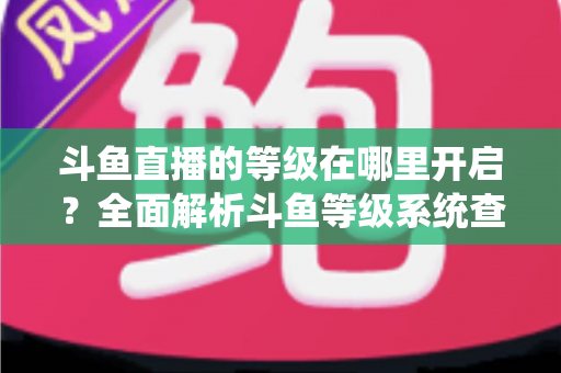 斗鱼直播的等级在哪里开启?全面解析斗鱼等级系统查看与提升方法指南 斗鱼直播的等级在哪里开启?全面解析斗鱼等级系统查看与提升方法指南