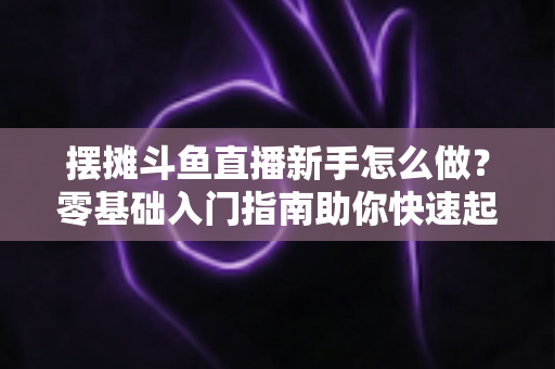 摆摊斗鱼直播新手怎么做？零基础入门指南助你快速起号变现