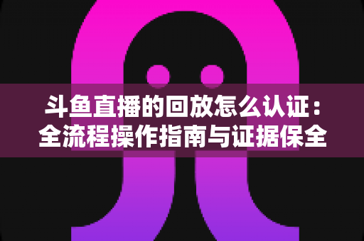 斗鱼直播的回放怎么认证:全流程操作指南与证据保全攻略 斗鱼直播的回放怎么认证:全流程操作指南与证据保全攻略