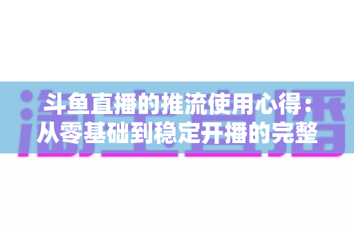 斗鱼直播的推流使用心得：从零基础到稳定开播的完整实战指南