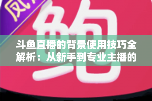 斗鱼直播的背景使用技巧全解析：从新手到专业主播的直播间背景优化指南