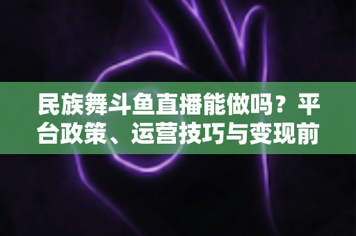 民族舞斗鱼直播能做吗?平台政策、运营技巧与变现前景全解析 民族舞斗鱼直播能做吗?平台政策、运营技巧与变现前景全解析