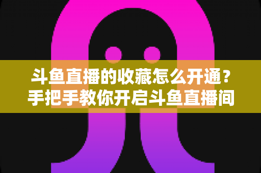 斗鱼直播的收藏怎么开通？手把手教你开启斗鱼直播间收藏功能的完整指南