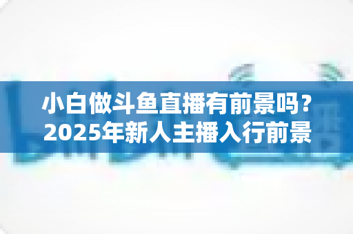 小白做斗鱼直播有前景吗?2025年新人主播入行前景全面解析与实用入行指南 小白做斗鱼直播有前景吗?2025年新人主播入行前景全面解析与实用入行指南