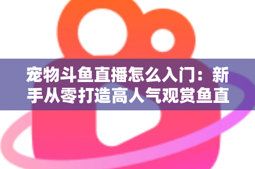 宠物斗鱼直播怎么入门：新手从零打造高人气观赏鱼直播间的完整指南