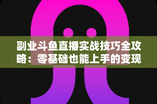 副业斗鱼直播实战技巧全攻略：零基础也能上手的变现指南