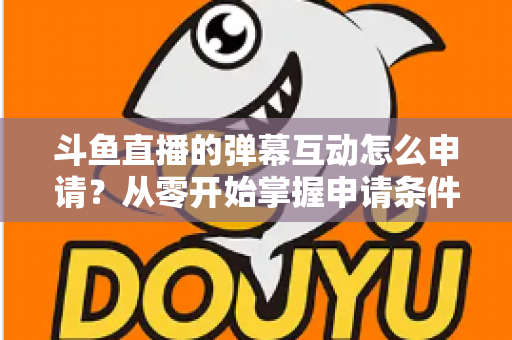 斗鱼直播的弹幕互动怎么申请?从零开始掌握申请条件、步骤与技巧的完整指南 斗鱼直播的弹幕互动怎么申请?从零开始掌握申请条件、步骤与技巧的完整指南