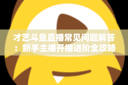 才艺斗鱼直播常见问题解答：新手主播开播进阶全攻略