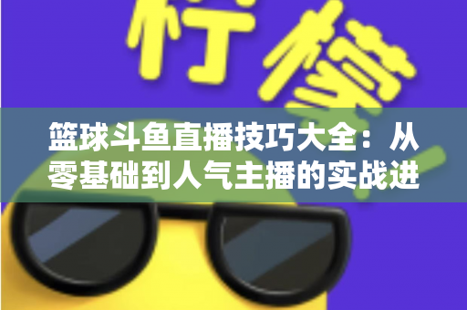 篮球斗鱼直播技巧大全：从零基础到人气主播的实战进阶指南