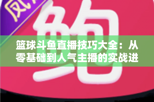 篮球斗鱼直播技巧大全：从零基础到人气主播的实战进阶指南