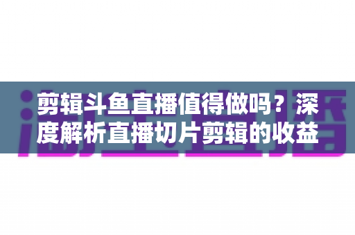 剪辑斗鱼直播值得做吗？深度解析直播切片剪辑的收益、门槛与发展前景