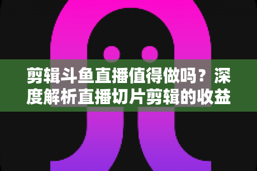 剪辑斗鱼直播值得做吗？深度解析直播切片剪辑的收益、门槛与发展前景