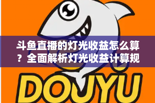 斗鱼直播的灯光收益怎么算？全面解析灯光收益计算规则、分成比例与提升技巧