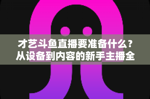 才艺斗鱼直播要准备什么?从设备到内容的新手主播全攻略 才艺斗鱼直播要准备什么?从设备到内容的新手主播全攻略