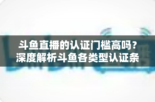 斗鱼直播的认证门槛高吗？深度解析斗鱼各类型认证条件、申请流程与通过技巧
