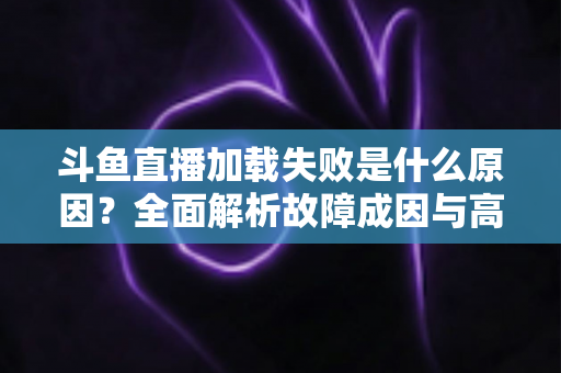 斗鱼直播加载失败是什么原因？全面解析故障成因与高效解决办法指南