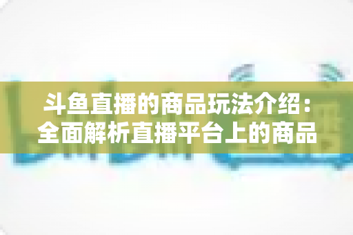 斗鱼直播的商品玩法介绍：全面解析直播平台上的商品互动与变现新趋势