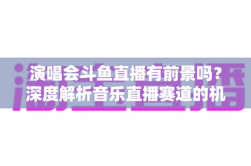 演唱会斗鱼直播有前景吗?深度解析音乐直播赛道的机遇、挑战与变现潜力 演唱会斗鱼直播有前景吗?深度解析音乐直播赛道的机遇、挑战与变现潜力