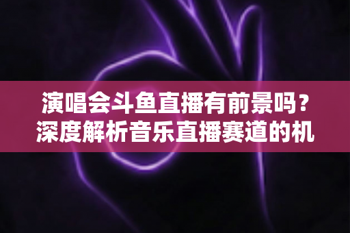 演唱会斗鱼直播有前景吗?深度解析音乐直播赛道的机遇、挑战与变现潜力 演唱会斗鱼直播有前景吗?深度解析音乐直播赛道的机遇、挑战与变现潜力