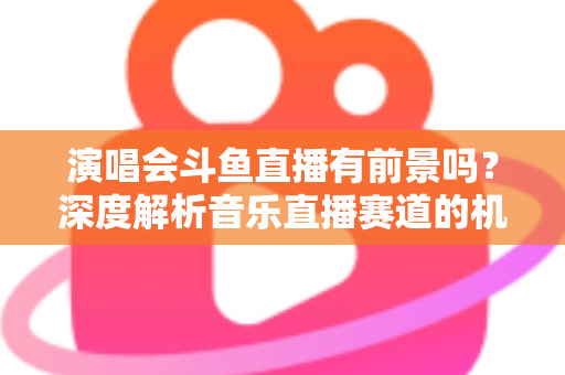 演唱会斗鱼直播有前景吗？深度解析音乐直播赛道的机遇、挑战与变现潜力